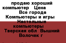 продаю хороший компьютер › Цена ­ 7 000 - Все города Компьютеры и игры » Настольные компьютеры   . Тверская обл.,Вышний Волочек г.